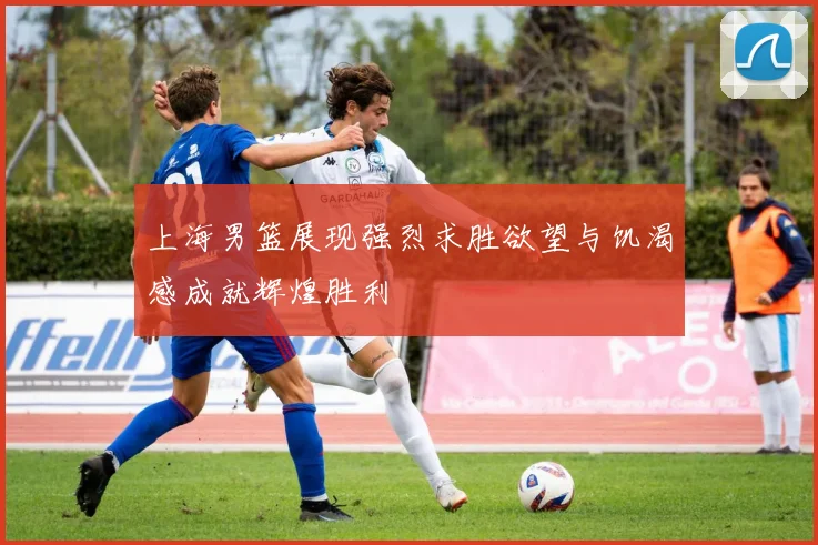 上海男篮展现强烈求胜欲望与饥渴感成就辉煌胜利
