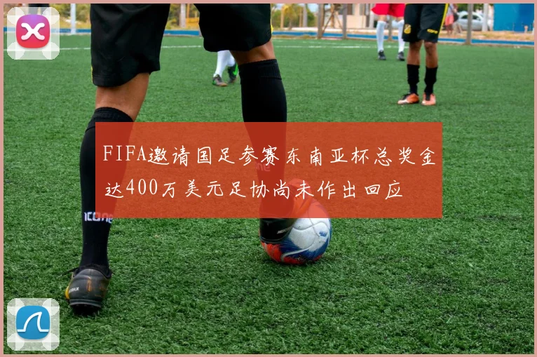 FIFA邀请国足参赛东南亚杯总奖金达400万美元足协尚未作出回应
