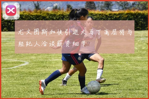 尤文图斯加快引进大马丁高层将与经纪人洽谈薪资细节