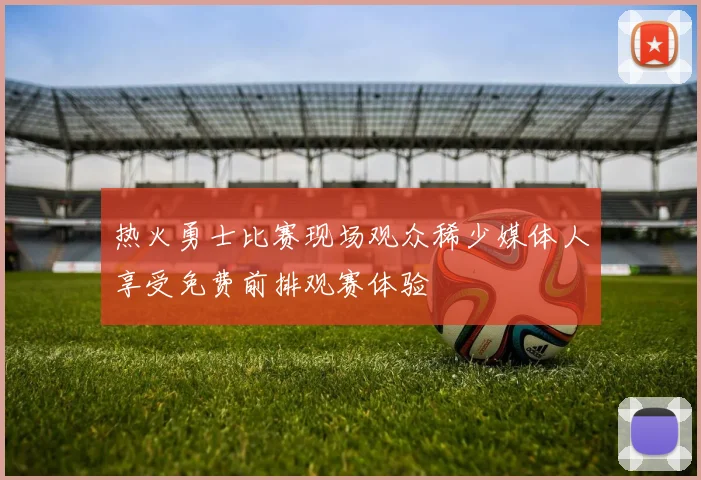 热火勇士比赛现场观众稀少媒体人享受免费前排观赛体验