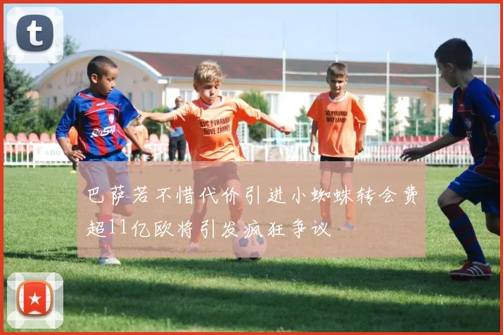 巴萨若不惜代价引进小蜘蛛转会费超11亿欧将引发疯狂争议