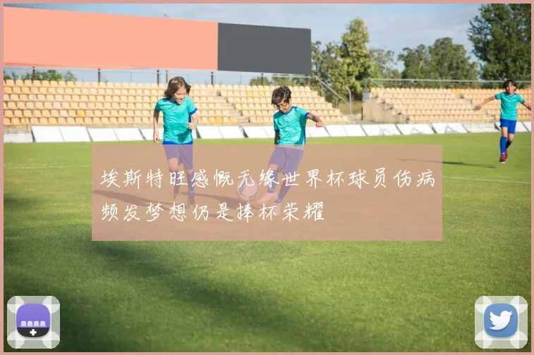 埃斯特旺感慨无缘世界杯球员伤病频发梦想仍是捧杯荣耀