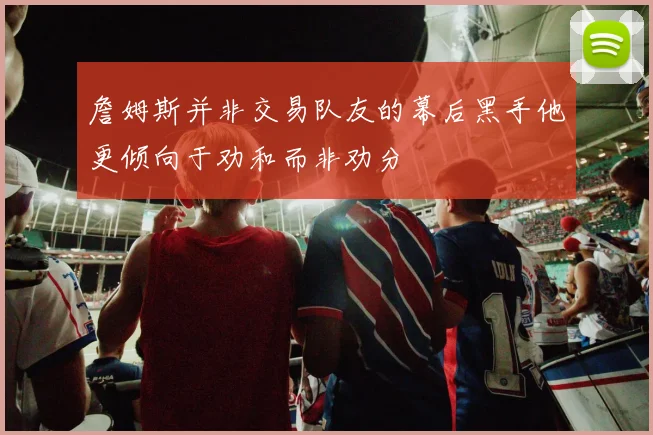 詹姆斯并非交易队友的幕后黑手他更倾向于劝和而非劝分