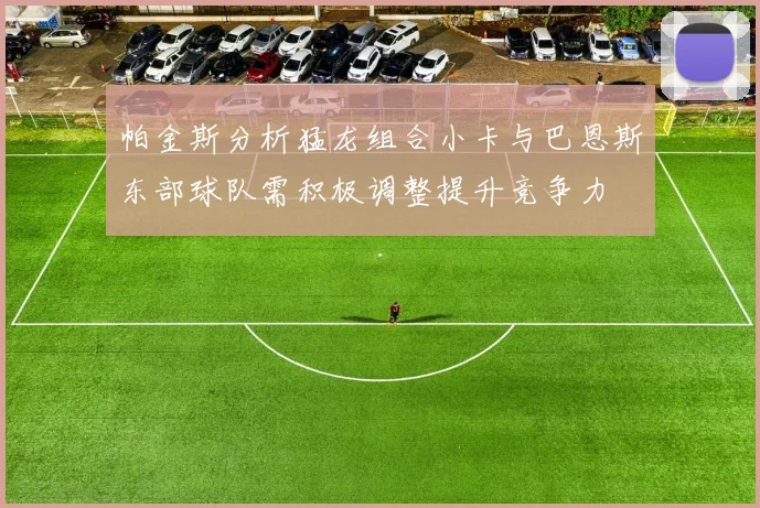 帕金斯分析猛龙组合小卡与巴恩斯东部球队需积极调整提升竞争力