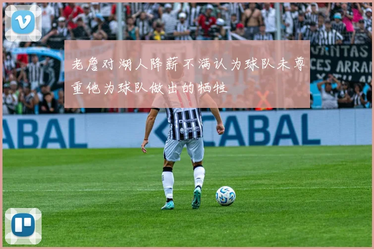 老詹对湖人降薪不满认为球队未尊重他为球队做出的牺牲