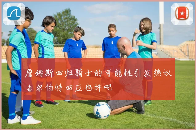 詹姆斯回归骑士的可能性引发热议吉尔伯特回应也许吧